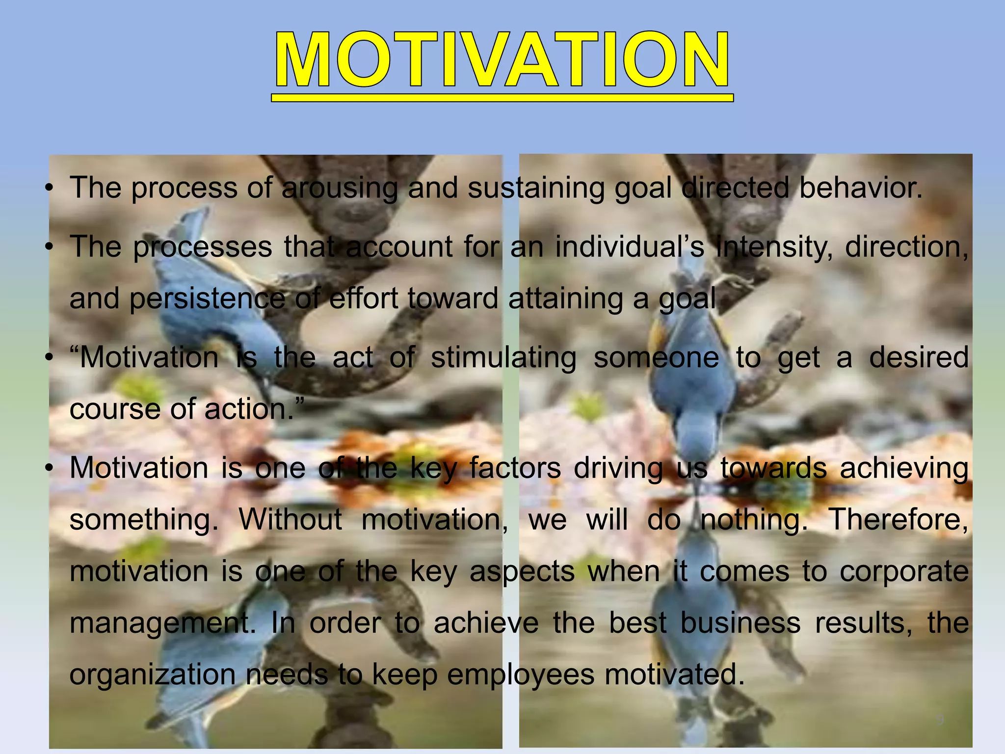 • The process of arousing and sustaining goal directed behavior.
• The processes that account for an individual’s intensity, direction,
and persistence of effort toward attaining a goal
• “Motivation is the act of stimulating someone to get a desired
course of action.”
• Motivation is one of the key factors driving us towards achieving
something. Without motivation, we will do nothing. Therefore,
motivation is one of the key aspects when it comes to corporate
management. In order to achieve the best business results, the
organization needs to keep employees motivated.
9
 