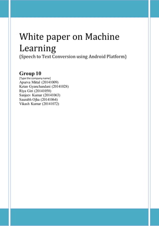 White paper on Machine
Learning
(Speech to Text Conversion using Android Platform)
Group 10
[Type the companyname]
Apurva Mittal (20141009)
Ketan Gyanchandani (20141028)
Riya Giri (20141058)
Sanjeev Kumar (20141063)
Saurabh Ojha (20141064)
Vikash Kumar (20141072)
 