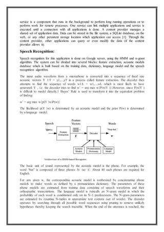 service is a component that runs in the background to perform long running operations or to
perform work for remote processes. One service can link multiple applications and service is
executed until a connection with all applications is done. A content provider manages a
shared set of application data. Data can be stored in the file system, a SQLite database, on the
web, or any other persistent storage location which application can access [1]. Through the
content provider, other applications can query or even modify the data (if the content
provider allows it).
Speech Recognition:
Speech recognition for this application is done on Google server, using the HMM and n-gram
algorithm. The system can be divided into several blocks: feature extraction, acoustic models
database which is built based on the training data, dictionary, language model and the speech
recognition algorithm.
The input audio waveform from a microphone is converted into a sequence of fixed size
acoustic vectors Y 1:T = y1,...,yT in a process called feature extraction. The decoder then
attempts to find the sequence of words w1:L = w1,...,wL which is most likely to have
generated Y , i.e. the decoder tries to find wˆ = arg max w{P(w|Y )}.However, since P(w|Y )
is difficult to model directly,1 Bayes’ Rule is used to transform it into the equivalent problem
of finding:
wˆ = arg max w{p(Y |w)P(w)}
The likelihood p(Y |w) is determined by an acoustic model and the prior P(w) is determined
by a language model.
The basic unit of sound represented by the acoustic model is the phone. For example, the
word “bat” is composed of three phones /b/ /ae/ /t/. About 40 such phones are required for
English.
For any given w, the corresponding acoustic model is synthesized by concatenating phone
models to make words as defined by a pronunciation dictionary. The parameters of these
phone models are estimated from training data consisting of speech waveforms and their
orthographic transcriptions. The language model is typically an N-gram model in which the
probability of each word is conditioned only on its N-1 predecessors. The N-gram parameters
are estimated by counting N-tuples in appropriate text corpora (set of words). The decoder
operates by searching through all possible word sequences using pruning to remove unlikely
hypotheses thereby keeping the search tractable. When the end of the utterance is reached, the
 