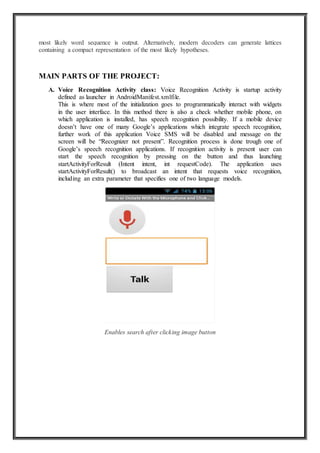 most likely word sequence is output. Alternatively, modern decoders can generate lattices
containing a compact representation of the most likely hypotheses.
MAIN PARTS OF THE PROJECT:
A. Voice Recognition Activity class: Voice Recognition Activity is startup activity
defined as launcher in AndroidManifest.xmlfile.
This is where most of the initialization goes to programmatically interact with widgets
in the user interface. In this method there is also a check whether mobile phone, on
which application is installed, has speech recognition possibility. If a mobile device
doesn’t have one of many Google’s applications which integrate speech recognition,
further work of this application Voice SMS will be disabled and message on the
screen will be “Recognizer not present”. Recognition process is done trough one of
Google’s speech recognition applications. If recognition activity is present user can
start the speech recognition by pressing on the button and thus launching
startActivityForResult (Intent intent, int requestCode). The application uses
startActivityForResult() to broadcast an intent that requests voice recognition,
including an extra parameter that specifies one of two language models.
Enables search after clicking image button
 