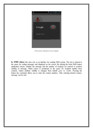 Processes and gives text output
b. SMS class: this class acts as an interface for sending SMS activity. The text is entered in
the space for writing messages and displayed on the screen. By clicking the Send SMS button
application checks whether the message and the number of recipient are entered to perform
sending of message. When cursor is positioned in the space for recipient number from
contacts, button attribute visibility is changed from default gone to visible. Pressing the
button the command allows you to enter the contact numbers. After selecting desired contact,
message can be sent.
 