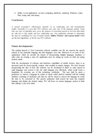  Ability to test applications on most computing platforms, including Windows, Linux.
Thus saving time and money.
Conclusion:
A speech recognizer’s effectiveness depends on its synthesizing rate and pronunciation
quality. Generally it is seen that STT software uses only type of the language models. Using
only one type of algorithm does serve the purpose of converting speech to text but often lands
up with not so fine quality and low synthesizing rate. Our application attempts to interpolate
the data by combining two sets of model namely, hidden Markov and n-gram model which
are the best algorithms so far for any STT software.
Future developments:
The existing Speech to Text Conversion software available over the net converts the speech
entered in any particular language into that language’s text only. Moreover if, we look at few
applications which do provide the feature of incorporating multiple languages translator, it
often ends up creating a mess for application users by mixing up words an often not giving
desired output.
With the development of software and hardware capabilities of mobile devices, there is an
increased need for device-specific content, what resulted in market changes. We look forward
incorporating the idea of how this software can be developed in future to enter speech in
multi languages and convert it into the multi language text effectively, which could create a
foundation for everyday use of this technology worldwide. The user shall be given a
preference to choose a language he wishes to speak which shall be matched with the existing
database consisting of dictionary and then he will be asked to choose the language he wants
the data to be converted in. The speech synthesizer shall convert the same into required
language and display the desired output. We will focus on various languages spoken in India
thus making it one of its kinds.
 