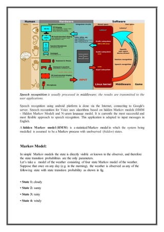Speech recognition is usually processed in middleware; the results are transmitted to the
user applications.
Speech recognition using android platform is done via the Internet, connecting to Google's
server. Speech recognition for Voice uses algorithms based on hidden Markov models (HMM
- Hidden Markov Model) and N-gram language model. It is currently the most successful and
most flexible approach to speech recognition. This application is adapted to input messages in
English.
A hidden Markov model (HMM) is a statistical Markov model in which the system being
modelled is assumed to be a Markov process with unobserved (hidden) states.
Markov Model:
In simple Markov models the state is directly visible or known to the observer, and therefore
the state transition probabilities are the only parameters.
Let’s take a model of the weather consisting of four state Markov model of the weather.
Suppose that once on any day (e.g. in the morning), the weather is observed as any of the
following state with state transition probability as shown in fig.
• State 1: cloudy
• State 2: sunny
• State 3: rainy
• State 4: windy
 