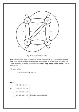 Fig. Markov Model for weather
Now, from the above figure the pattern of weather over a period of it can be easily predicted
as the initial state is known & the probability of occurrence of various states are known. For
e.g. the probability of getting the sequence of “sunny, rainy, sunny, cloudy, cloudy” can be
given by Eqn.
P(O A,π)= π XA
= π2 .a23 .a32 .a24 .a41 .a11
Where
a11 a12 a13 a14
A= a21 a22 a23 a24
a31 a32 a33 a34
a41 a42 a43 a44 Transition state probability .
 