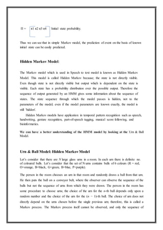 Π = π1 π2 π3 π4 Initial state probability.
Thus we can see that in simple Markov model, the prediction of event on the basis of known
initial state can be easily predicted.
Hidden Markov Model:
The Markov model which is used in Speech to text model is known as Hidden Markov
Model. This model is called Hidden Markov because; the state is not directly visible.
Even though state is not directly visible but output which is dependent on the state is
visible. Each state has a probability distribution over the possible output. Therefore the
sequence of output generated by an HMM gives some information about the sequence of
states. The state sequence through which the model passes is hidden, not to the
parameters of the model; even if the model parameters are known exactly, the model is
still 'hidden'.
Hidden Markov models have application in temporal pattern recognition such as speech,
handwriting, gesture recognition, part-of-speech tagging, musical score following, and
bioinformatics.
We can have a better understanding of the HMM model by looking at the Urn & Ball
Model.
Urn & Ball Model: Hidden MarkovModel
Let’s consider that there are N large glass urns in a room. In each urn there is definite no.
of coloured balls. Let’s consider that the set of N urns contains balls of 6 colours (R = red,
O=orange, B=black, G=green, B=blue, P=purple).
The person in the room chooses an urn in that room and randomly draws a ball from that urn.
He then puts the ball on a conveyor belt, where the observer can observe the sequence of the
balls but not the sequence of urns from which they were drawn. The person in the room has
some procedure to choose urns; the choice of the urn for the n-th ball depends only upon a
random number and the choice of the urn for the (n − 1)-th ball. The choice of urn does not
directly depend on the urns chosen before the single previous urn; therefore, this is called a
Markov process. The Markov process itself cannot be observed, and only the sequence of
 