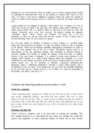 language has ever been proposed. There are simpler ways to obtain a language model, namely
by exploiting the observation that words do not combine in a random order. That is, we can
learn a lot from a word and its neighbours. Language models that exploit the ordering of
words are called n-gram language models, in which the n represents any integer greater than
zero.
N-gram models can be imagined as placing a small window over a sentence or a text, in
which only n words are visible at the same time. The simplest n-gram model is therefore a so-
called unigram model. This is a model in which we only look at one word at a time. The
sentence Colourless green ideas sleep furiously, for instance, contains five unigrams:
“colourless”, “green”, “ideas”, “sleep”, and “furiously”. Of course, this is not very
informative, as these are just the words that form the sentence. In fact, N-grams start to
become interesting when n is two (a bigram) or greater.
We can easily modify our definition of bigrams to extract n-grams at a specified length.
Rather than always takeing two elements, we make the number of items to take an argument
to the function. When used for language modelling, independence assumptions are made so
that each word depends only on the last n-1 words. This Markov model is used as an
approximation of the true underlying language. This assumption is important because it
massively simplifies the problem of learning the language model from data. In addition,
because of the open nature of language, it is common to group words unknown to the
language model together. in a simple n-gram language model, the probability of a word,
conditioned on some number of previous words (one word in a bigram model, two words in a
trigram model, etc.) can be described as following a categorical distribution (often
imprecisely called a "multinomial distribution"). Basically a n-gram model predicts what is
the likelihood of the next letter. From training data, one can derive the probability distribution
for the next letter given in a history of size n: a=.4, b=.0004, c=0, where the probabilities of
all possible “next letters” sums up to 1.0.
Problems: the following problems faced in today’s world
Hands-free computing:
Today’s generation prefer speaking over writing any day. This may be due to many reasons:
time scarcity, multitasking efficiency, and hassle free tasks division. They have so many
things to do and very less time. There is a need of such an interface that they can connect to
and interact with to make their daily talks easy. With the help of this application any one can
give an input of their voice and abruptly the voice will be converted into text without doing
any extra task.
Education and daily life:
Today’s tech-savvy youngsters want to get their hands on anything and everything. They
have indulged themselves in so many things that they cannot bear spending time writing their
projects and assignments. In today’s generation children are loaded with so many activities
 