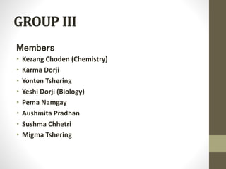 GROUP III 
Members 
• Kezang Choden (Chemistry) 
• Karma Dorji 
• Yonten Tshering 
• Yeshi Dorji (Biology) 
• Pema Namgay 
• Aushmita Pradhan 
• Sushma Chhetri 
• Migma Tshering 
 