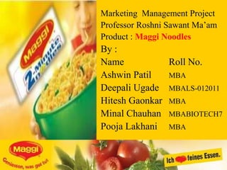 Marketing Management Project
Professor Roshni Sawant Ma‟am
Product : Maggi Noodles
By :
Name           Roll No.
Ashwin Patil   MBA
Deepali Ugade MBALS-012011
Hitesh Gaonkar MBA
Minal Chauhan MBABIOTECH7
Pooja Lakhani MBA
 
