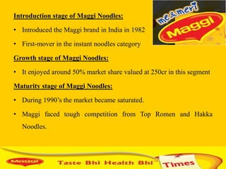 Introduction stage of Maggi Noodles:

• Introduced the Maggi brand in India in 1982

• First-mover in the instant noodles category

Growth stage of Maggi Noodles:

• It enjoyed around 50% market share valued at 250cr in this segment

Maturity stage of Maggi Noodles:

• During 1990‟s the market became saturated.

• Maggi faced tough competition from Top Romen and Hakka
  Noodles.
 