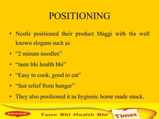 POSITIONING
• Nestle positioned their product Maggi with the well
  known slogans such as
• “2 minute noodles”
• “taste bhi health bhi”
• “Easy to cook, good to eat”
• “fast relief from hunger”
• They also positioned it as hygienic home made snack.
 
