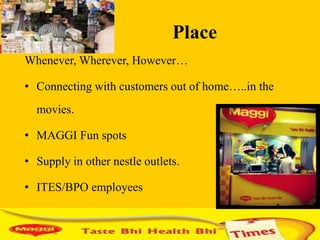 Place
Whenever, Wherever, However…

• Connecting with customers out of home…..in the
  movies.

• MAGGI Fun spots

• Supply in other nestle outlets.

• ITES/BPO employees
 