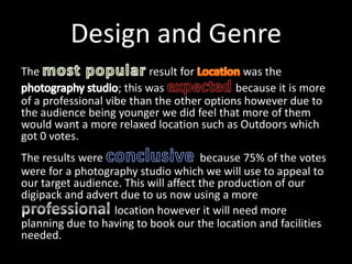 Design and Genre
The result for was the
; this was because it is more
of a professional vibe than the other options however due to
the audience being younger we did feel that more of them
would want a more relaxed location such as Outdoors which
got 0 votes.
The results were because 75% of the votes
were for a photography studio which we will use to appeal to
our target audience. This will affect the production of our
digipack and advert due to us now using a more
location however it will need more
planning due to having to book our the location and facilities
needed.
 