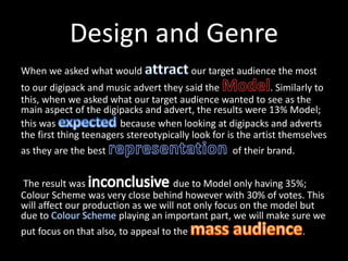 Design and Genre
When we asked what would our target audience the most
to our digipack and music advert they said the . Similarly to
this, when we asked what our target audience wanted to see as the
main aspect of the digipacks and advert, the results were 13% Model;
this was because when looking at digipacks and adverts
the first thing teenagers stereotypically look for is the artist themselves
as they are the best of their brand.
The result was due to Model only having 35%;
Colour Scheme was very close behind however with 30% of votes. This
will affect our production as we will not only focus on the model but
due to playing an important part, we will make sure we
put focus on that also, to appeal to the .
 