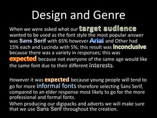 Design and Genre
When we were asked what our
wanted to be used as the font style the most popular answer
was with 65% however and Other had
15% each and Lucinda with 5%; this result was
because there was a variety in responses; this was
because not everyone of the same age would like
the same font due to their different .
However it was because young people will tend to
go for more therefore selecting Sans Serif,
compared to an elder response most likely to go for the more
professional and formal fonts.
When producing our digipacks and adverts we will make sure
that we use Sans Serif throughout the creation.
 