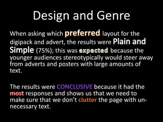 Design and Genre
When asking which layout for the
digipack and advert, the results were
(75%); this was because the
younger audiences stereotypically would steer away
from adverts and posters with large amounts of
text.
The results were because it had the
responses and shows us that we need to
make sure that we don’t the page with un-
necessary text.
 
