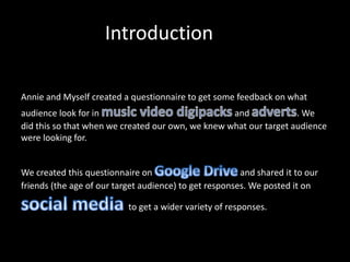 Introduction
Annie and Myself created a questionnaire to get some feedback on what
audience look for in and . We
did this so that when we created our own, we knew what our target audience
were looking for.
We created this questionnaire on and shared it to our
friends (the age of our target audience) to get responses. We posted it on
to get a wider variety of responses.
 