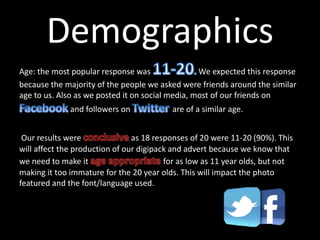 Demographics
Age: the most popular response was We expected this response
because the majority of the people we asked were friends around the similar
age to us. Also as we posted it on social media, most of our friends on
and followers on are of a similar age.
Our results were as 18 responses of 20 were 11-20 (90%). This
will affect the production of our digipack and advert because we know that
we need to make it for as low as 11 year olds, but not
making it too immature for the 20 year olds. This will impact the photo
featured and the font/language used.
 