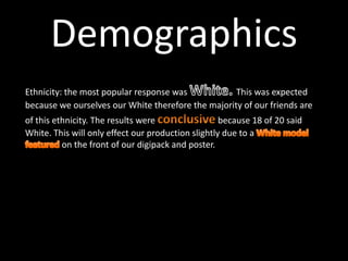 Ethnicity: the most popular response was This was expected
because we ourselves our White therefore the majority of our friends are
of this ethnicity. The results were because 18 of 20 said
White. This will only effect our production slightly due to a
on the front of our digipack and poster.
Demographics
 