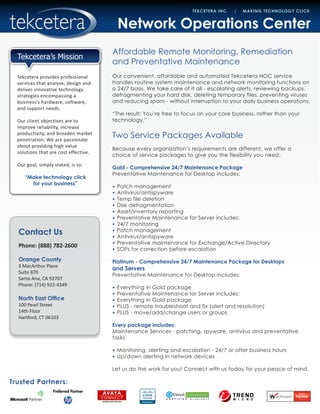 Contact Us
Phone: (888) 782-2600
Orange County
3 MacArthur Place
Suite 870
Santa Ana, CA 92707
Phone: (714) 922-4349
North East Office
100 Pearl Street
14th Floor
Hartford, CT 06103
Trusted Partners:
TEKCETERA INC. | MAKING TECHNOLOGY CLICK
Tekcetera provides professional
services that analyze, design and
deliver innovative technology
strategies encompassing a
business’s hardware, software,
and support needs.
Our client objectives are to
improve reliability, increase
productivity, and broaden market
penetration. We are passionate
about providing high value
solutions that are cost effective.
Our goal, simply stated, is to:
“Make technology click
for your business”
Tekcetera’s Mission
Network Operations Center
Affordable Remote Monitoring, Remediation
and Preventative Maintenance
Our convenient, affordable and automated Tekcetera NOC service
handles routine system maintenance and network monitoring functions on
a 24/7 basis. We take care of it all - escalating alerts, reviewing backups,
defragmenting your hard disk, deleting temporary files, preventing viruses
and reducing spam - without interruption to your daily business operations.
“The result: You’re free to focus on your core business, rather than your
technology.”
Two Service Packages Available
Because every organization’s requirements are different, we offer a
choice of service packages to give you the flexibility you need.
Gold - Comprehensive 24/7 Maintenance Package
Preventative Maintenance for Desktop includes:
•	 Patch management
•	 Antivirus/antispyware
•	 Temp file deletion
•	 Disk defragmentation
•	 Asset/inventory reporting
•	 Preventative Maintenance for Server includes:
•	 24/7 monitoring
•	 Patch management
•	 Antivirus/antispyware
•	 Preventative maintenance for Exchange/Active Directory
•	 SOPs for correction before escalation
Platinum - Comprehensive 24/7 Maintenance Package for Desktops
and Servers
Preventative Maintenance for Desktop includes:
•	 Everything in Gold package
•	 Preventative Maintenance for Server includes:
•	 Everything in Gold package
•	 PLUS - remote troubleshoot and fix (alert and resolution)
•	 PLUS - move/add/change users or groups
Every package includes:
Maintenance Services - patching, spyware, antivirus and preventative
tasks
•	 Monitoring, alerting and escalation - 24/7 or after business hours
•	 Up/down alerting in network devices
Let us do the work for you! Connect with us today for your peace of mind.
 