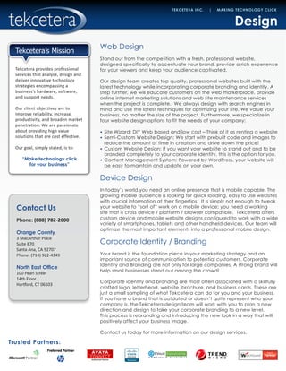 Contact Us
Phone: (888) 782-2600
Orange County
3 MacArthur Place
Suite 870
Santa Ana, CA 92707
Phone: (714) 922-4349
North East Office
100 Pearl Street
14th Floor
Hartford, CT 06103
Trusted Partners:
TEKCETERA INC. | MAKING TECHNOLOGY CLICK
Tekcetera provides professional
services that analyze, design and
deliver innovative technology
strategies encompassing a
business’s hardware, software,
and support needs.
Our client objectives are to
improve reliability, increase
productivity, and broaden market
penetration. We are passionate
about providing high value
solutions that are cost effective.
Our goal, simply stated, is to:
“Make technology click
for your business”
Tekcetera’s Mission
Design
Web Design
Stand out from the competition with a fresh, professional website,
designed specifically to accentuate your brand, provide a rich experience
for your viewers and keep your audience captivated.
Our design team creates top quality, professional websites built with the
latest technology while incorporating corporate branding and identity. A
step further, we will educate customers on the web marketplace, provide
online internet marketing solutions and web site maintenance services
when the project is complete. We always design with search engines in
mind and use the latest techniques for optimizing your site. We value your
business, no matter the size of the project. Furthermore, we specialize in
four website design options to fit the needs of your company:
•	 Site Wizard: DIY Web based and low cost – Think of it as renting a website
•	 Semi-Custom Website Design: We start with prebuilt code and images to
reduce the amount of time in creation and drive down the price!
•	 Custom Website Design: If you want your website to stand out and to be
branded completely to your corporate identity, this is the option for you.
•	 Content Management System: Powered by WordPress, your website will
be easy to maintain and update on your own.
Device Design
In today’s world you need an online presence that is mobile capable. The
growing mobile audience is looking for quick loading, easy to use websites
with crucial information at their fingertips. It is simply not enough to tweak
your website to “sort of” work on a mobile device; you need a working
site that is cross device / platform / browser compatible. Tekcetera offers
custom device and mobile website designs configured to work with a wide
variety of smartphones, tablets and other handheld devices. Our team will
optimize the most important elements into a professional mobile design.
Corporate Identity / Branding
Your brand is the foundation piece in your marketing strategy and an
important source of communication to potential customers. Corporate
Identity and Branding are not only for large companies. A strong brand will
help small businesses stand out among the crowd!
Corporate identity and branding are most often associated with a skillfully
crafted logo, letterhead, website, brochure, and business cards. These are
just a small sampling of what Tekcetera can do for you and your business.
If you have a brand that is outdated or doesn’t quite represent who your
company is, the Tekcetera design team will work with you to plan a new
direction and design to take your corporate branding to a new level.
This process is rebranding and introducing the new look in a way that will
positively affect your business image.
Contact us today for more information on our design services.
 