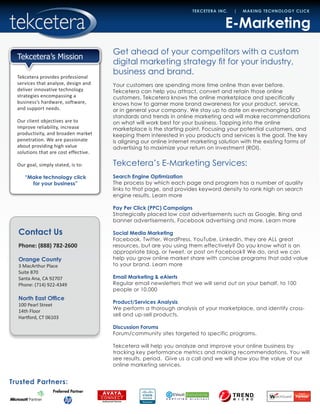 Contact Us
Phone: (888) 782-2600
Orange County
3 MacArthur Place
Suite 870
Santa Ana, CA 92707
Phone: (714) 922-4349
North East Office
100 Pearl Street
14th Floor
Hartford, CT 06103
Trusted Partners:
TEKCETERA INC. | MAKING TECHNOLOGY CLICK
Tekcetera provides professional
services that analyze, design and
deliver innovative technology
strategies encompassing a
business’s hardware, software,
and support needs.
Our client objectives are to
improve reliability, increase
productivity, and broaden market
penetration. We are passionate
about providing high value
solutions that are cost effective.
Our goal, simply stated, is to:
“Make technology click
for your business”
Tekcetera’s Mission
E-Marketing
Get ahead of your competitors with a custom
digital marketing strategy fit for your industry,
business and brand.
Your customers are spending more time online than ever before.
Tekcetera can help you attract, convert and retain those online
customers. Tekcetera knows the online marketplace and specifically
knows how to garner more brand awareness for your product, service,
or in general your company. We stay up to date on everchanging SEO
standards and trends in online marketing and will make recommendations
on what will work best for your business. Tapping into the online
marketplace is the starting point. Focusing your potential customers, and
keeping them interested in you products and services is the goal. The key
is aligning our online internet marketing solution with the existing forms of
advertising to maximize your return on investment (ROI).
Tekcetera’s E-Marketing Services:
Search Engine Optimization
The process by which each page and program has a number of quality
links to that page, and provides keyword density to rank high on search
engine results. Learn more
Pay Per Click (PPC) Campaigns
Strategically placed low cost advertisements such as Google, Bing and
banner advertisements, Facebook advertising and more. Learn more
Social Media Marketing
Facebook, Twitter, WordPress, YouTube, LinkedIn, they are ALL great
resources, but are you using them effectively? Do you know what is an
appropriate blog, or tweet, or post on Facebook? We do, and we can
help you grow online market share with concise programs that add value
to your brand. Learn more
Email Marketing & eAlerts
Regular email newsletters that we will send out on your behalf, to 100
people or 10,000
Product/Services Analysis
We perform a thorough analysis of your marketplace, and identify cross-
sell and up-sell products.
Discussion Forums
Forum/community sites targeted to specific programs.
Tekcetera will help you analyze and improve your online business by
tracking key performance metrics and making recommendations. You will
see results, period. Give us a call and we will show you the value of our
online marketing services.
 