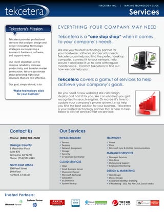 Trusted Partners:
Tekcetera provides professional
services that analyze, design and
deliver innovative technology
strategies encompassing a
business’s hardware, software,
and support needs.
Our client objectives are to
improve reliability, increase
productivity, and broaden market
penetration. We are passionate
about providing high value
solutions that are cost effective.
Our goal, simply stated, is to:
“Make technology click
for your business”
Contact Us
Phone: (888) 782-2600
Orange County
3 MacArthur Place
Suite 870
Santa Ana, CA 92707
Phone: (714) 922-4349
North East Office
100 Pearl Street
14th Floor
Hartford, CT 06103
TEKCETERA INC. | MAKING TECHNOLOGY CLICK
Tekcetera’s Mission
INFRASTRUCTURE
99 Servers
99 Desktop
99 Network Equipment
99 Storage
99 Security
99 C7 Licensed Contractor
CLOUD SERVICES
99 CRM
99 Small Business Server
99 Sharepoint Server
99 Microsoft Exchange
99 Colocation
99 eCommerce
99 System Backup
TELEPHONY
99 Avaya
99 Cisco
99 Microsoft Lync & Unified Communications
MANAGED SERVICES
99 Managed Services
99 Help Desk
99 Outsourcing Support
99 Employee Monitoring
DESIGN & MARKETING
99 Web Design
99 Device Design
99 Corporate Identity/ Branding
99 e-Marketing - SEO, Pay Per Click, Social Media
Our Services
Tekcetera is a “one stop shop” when it comes
to your company’s needs.
We are your trusted technology partner for
your hardware, software and security needs.
Tekcetera can help you find the perfect desktop
computer, connect it to your network, help
secure it and keep it up to date with regular
maintenance. Contact Tekcetera to find out
how we can help you.
Services
EVERYTHING YOUR COMPANY MAY NEED
Tekcetera covers a gamut of services to help
achieve your company’s goals.
Do you need a new website? We can design,
deploy and host it for you. We can also help you get
recognized in search engines. Or maybe it’s time to
update your company’s phone system. Let us help
you find the best solution for your business. Tekcetera
is your trusted technology partner that is here to help.
Below is a list of services that we provide:
 