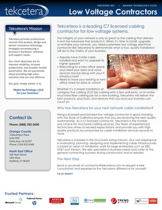 Contact Us
Phone: (888) 782-2600
Orange County
3 MacArthur Place
Suite 870
Santa Ana, CA 92707
Phone: (714) 922-4349
North East Office
100 Pearl Street
14th Floor
Hartford, CT 06103
Trusted Partners:
TEKCETERA INC. | MAKING TECHNOLOGY CLICK
Tekcetera provides professional
services that analyze, design and
deliver innovative technology
strategies encompassing a
business’s hardware, software,
and support needs.
Our client objectives are to
improve reliability, increase
productivity, and broaden market
penetration. We are passionate
about providing high value
solutions that are cost effective.
Our goal, simply stated, is to:
“Make technology click
for your business”
Tekcetera’s Mission
Low Voltage Contractors
Tekcetera is a leading C7 licensed cabling
contractor for low voltage systems.
The integrity of your network is only as great as the cabling that delivers
it and the hardware that protects it. When it’s time to install, upgrade
or revitalize your network, you need a premiere low voltage electrical
contractor like Tekcetera to demonstrate what a true, quality installation
will do to the vitality of your business.
•	 Already have Cat5e cable
installed and want to upgrade to
higher speeds?
•	 Relocating to a new office space
and need your data and voice
services moved along with your IT
infrastructure?
•	 Need to have your existing or new
office wired for data or voice?
Whether it’s a simple installation of
category five cabling (Cat 5e) cabling with a few wall jacks, or an entire
structured fiber cabling job for a new building, Tekcetera will deliver the
best products, practices, and services that you and your business can
count on.
Why hire Tekcetera for your next network cable installation?
Hiring a licensed and bonded low voltage contractor in good standing
with the State of California ensures that you are receiving the best quality
workmanship. As a c7 licensed contractor, Tekcetera is the number
one choice for structured cabling services. Our team of experienced
technicians strives to exceed expectations and provide you with high
quality products accompanied by cable installation services second to
none.
Tekcetera is a leader in the structured wiring industry. Our vast experience
in evaluating, planning, designing and implementing cable infrastructures
is based on years of installation work for large enterprises such as SBC,
AT&T and Verizon. We also specialize in business needs and cater to the
general contracting business during construction and or rebuilds.
The Next Step
Send us an email at contractor@tekcetera.com to request a free
consultation and experience the Tekcetera difference for yourself!
CA LIC #922471
		
 