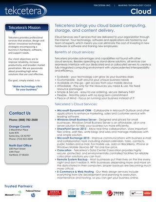 Contact Us
Phone: (888) 782-2600
Orange County
3 MacArthur Place
Suite 870
Santa Ana, CA 92707
Phone: (714) 922-4349
North East Office
100 Pearl Street
14th Floor
Hartford, CT 06103
Trusted Partners:
TEKCETERA INC. | MAKING TECHNOLOGY CLICK
Tekcetera provides professional
services that analyze, design and
deliver innovative technology
strategies encompassing a
business’s hardware, software,
and support needs.
Our client objectives are to
improve reliability, increase
productivity, and broaden market
penetration. We are passionate
about providing high value
solutions that are cost effective.
Our goal, simply stated, is to:
“Make technology click
for your business”
Tekcetera’s Mission
Cloud
Tekcetera brings you cloud based computing,
storage, and content delivery.
Cloud Services are IT services that are delivered to your organization through
the internet. Your technology, software and applications are hosted by our
team of experts, which means you can eliminate the cost of investing in new
hardware or software and training new employees.
Benefits of cloud services:
Tekcetera provides advantages and capabilities not found with other
cloud services. Besides operating as stand-alone solutions, all services can
seamlessly interface with our dedicated and or collocated servers to create a
fully integrated computing environment with unprecedented interoperability
and efficiency.
•	 Scalable - your technology can grow as your business does
•	 Customizable - built around your unique business needs
•	 Available on-the-go - get access from your mobile device
•	 Affordable - Pay only for the resources you need & use. No fixed
resource packages!
•	 Simple & Secure - easy-to-use ordering, secure delivery FAST
•	 Flexible - Monthly plans with no long-term commitment
•	 Peace of Mind - Focus on running your business instead of IT
Tekcetera’s Cloud Services:
•	 Microsoft Dynamics® CRM - Collaborate in Microsoft Outlook and other
applications to enhance marketing, sales and customer service with
leading software.
•	 Windows Small Business Server - Designed and priced for small
businesses, Windows Small Business Server is an affordable, all-in-one
server solution to help your business run more efficiently.
•	 SharePoint Server 2013 - Allow real-time collaboration, store important
files online, edit files, write blogs and wikis and manage mailboxes with
one simple solution.
•	 Microsoft Exchange 2013 - Improve communications with business e-mail
and collaboration tools including shared calendars, tasks, contacts,
public folders and e-mail. For mobile use, add on BlackBerry, iPhone or
Windows Mobile devices â€“ for one low price.
•	 Colocation - Tekcetera’s Data Center Colocation provides highly
secure, protected, and environmentally controlled facilities for reliable
colocation solutions you can trust.
•	 Remote System Backup - Most businesses put their lives on the line every
night and don’t realize it. With businesses depending more and more on
the data stored in their computers, proper backups are becoming much
more critical.
•	 E-Commerce & Web Hosting - Our Web design services include
everything from site development and planning to execution,
maintenance and hosting, so you can get your business online.
 