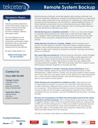 Contact Us
Phone: (888) 782-2600
Orange County
3 MacArthur Place
Suite 870
Santa Ana, CA 92707
Phone: (714) 922-4349
North East Office
100 Pearl Street
14th Floor
Hartford, CT 06103
Trusted Partners:
TEKCETERA INC. | MAKING TECHNOLOGY CLICK
Tekcetera provides professional
services that analyze, design and
deliver innovative technology
strategies encompassing a
business’s hardware, software,
and support needs.
Our client objectives are to
improve reliability, increase
productivity, and broaden market
penetration. We are passionate
about providing high value
solutions that are cost effective.
Our goal, simply stated, is to:
“Make technology click
for your business”
Tekcetera’s Mission
Remote System Backup
Remote Backup Software works like regular data backup software, but
with one important difference. Instead of sending backups to a tape drive
or other media attached to the computer it is backing up, online backup
software sends the backup over the Internet, regular telephone lines, or
other network connections to your online backup server safely offsite. It
does this (usually) at night while computers are not being used. Backups
can also be done on-demand, any time.
Remote Backups are completely automatic. In fact, you may even forget
it’s working. Most businesses put their lives on the line every night and
don’t realize it. With businesses depending more and more on the data
stored in their computers, proper backups are becoming much more
critical.
Online Backups are done on schedule, reliably. Most businesses don’t
do this. For one reason or another, they don’t keep a regular backup
regimen. Since remote backups are done with automated software
usually at night when nobody is using the computer, backups are always
done on schedule.
The correct files are backed up. Ordinary backup software is often installed
with a list of files to be backed up. This set of files usually represents the
state of the system when the software was installed and often misses
critical files. Further, it often fails to back up files that get added later.
Compounding this problem, VERY few businesses take the trouble to reset
their backup software regularly to include new files.
The general definition of “proper” backups requires redundancy. One
must keep multiple copies of the same files at different points in their
development, called versions. Further, you should be able to easily restore
any of your files up to any given point in time. Banks do it, big corporations
do it, and so should small businesses. Only remote backup has such an
easy to use version control system.
Online Backups are encrypted for complete security. Tape backups are
not generally encrypted, so anyone can read them and gain access
to client database, billing records, payroll, tax info, and everything else
on computers. Online Backup Software encrypts its backups using your
choice of eight of the strongest cryptographic methods in the world for
complete security so nobody, not even the RBS Service Provider, can read
the files.
Backups are immediately sent offsite and stored safely away from the clients’
computers and their businesses. This is where almost every business makes
its biggest mistake. Even if they do everything else perfectly, backups are
of little use if their building burns, or they are unable to physically recover
their tapes from the premises. Most small companies who do backups
leave the tapes in the building with the computer, where they can be
destroyed right along with the computer.
Contact us to learn more about our Remote Backup Solutions.
 