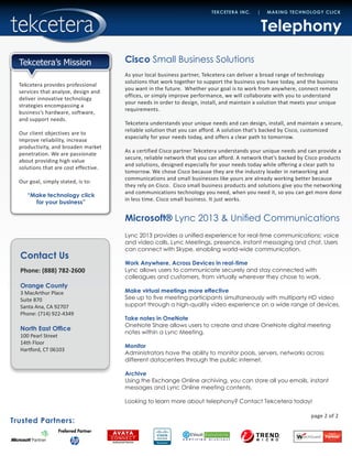Contact Us
Phone: (888) 782-2600
Orange County
3 MacArthur Place
Suite 870
Santa Ana, CA 92707
Phone: (714) 922-4349
North East Office
100 Pearl Street
14th Floor
Hartford, CT 06103
Trusted Partners:
TEKCETERA INC. | MAKING TECHNOLOGY CLICK
Tekcetera provides professional
services that analyze, design and
deliver innovative technology
strategies encompassing a
business’s hardware, software,
and support needs.
Our client objectives are to
improve reliability, increase
productivity, and broaden market
penetration. We are passionate
about providing high value
solutions that are cost effective.
Our goal, simply stated, is to:
“Make technology click
for your business”
Tekcetera’s Mission Cisco Small Business Solutions
Microsoft® Lync 2013 & Unified Communications
As your local business partner, Tekcetera can deliver a broad range of technology
solutions that work together to support the business you have today, and the business
you want in the future. Whether your goal is to work from anywhere, connect remote
offices, or simply improve performance, we will collaborate with you to understand
your needs in order to design, install, and maintain a solution that meets your unique
requirements.
Tekcetera understands your unique needs and can design, install, and maintain a secure,
reliable solution that you can afford. A solution that’s backed by Cisco, customized
especially for your needs today, and offers a clear path to tomorrow.
As a certified Cisco partner Tekcetera understands your unique needs and can provide a
secure, reliable network that you can afford. A network that’s backed by Cisco products
and solutions, designed especially for your needs today while offering a clear path to
tomorrow. We chose Cisco because they are the industry leader in networking and
communications and small businesses like yours are already working better because
they rely on Cisco. Cisco small business products and solutions give you the networking
and communications technology you need, when you need it, so you can get more done
in less time. Cisco small business. It just works.
Telephony
page 2 of 2
Lync 2013 provides a unified experience for real-time communications: voice
and video calls, Lync Meetings, presence, instant messaging and chat. Users
can connect with Skype, enabling world-wide communication.
Work Anywhere, Across Devices in real-time
Lync allows users to communicate securely and stay connected with
colleagues and customers, from virtually wherever they chose to work.
Make virtual meetings more effective
See up to five meeting participants simultaneously with multiparty HD video
support through a high-quality video experience on a wide range of devices.
Take notes in OneNote
OneNote Share allows users to create and share OneNote digital meeting
notes within a Lync Meeting.
Monitor
Administrators have the ability to monitor pools, servers, networks across
different datacenters through the public internet.
Archive
Using the Exchange Online archiving, you can store all you emails, instant
messages and Lync Online meeting contents.
Looking to learn more about telephony? Contact Tekcetera today!
 
