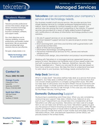 Contact Us
Phone: (888) 782-2600
Orange County
3 MacArthur Place
Suite 870
Santa Ana, CA 92707
Phone: (714) 922-4349
North East Office
100 Pearl Street
14th Floor
Hartford, CT 06103
Trusted Partners:
TEKCETERA INC. | MAKING TECHNOLOGY CLICK
Tekcetera provides professional
services that analyze, design and
deliver innovative technology
strategies encompassing a
business’s hardware, software,
and support needs.
Our client objectives are to
improve reliability, increase
productivity, and broaden market
penetration. We are passionate
about providing high value
solutions that are cost effective.
Our goal, simply stated, is to:
“Make technology click
for your business”
Tekcetera’s Mission
Managed Services
Tekcetera can accommodate your company’s
service and technology needs.
Our business model is built around service. We provide services from
simple desktop services to complex enterprise implementations and
rollouts, from as-needed to contract-based on-site IT support. Our
service rates are among the most competitive in the industry. IT support
services are provided by a team of highly skilled Systems Engineers
with certifications in all areas of information technology products and
solutions.
•	 On-site IT support services on an as-needed basis.
•	 Contract-based IT support services for special projects and/or major
rollouts.
•	 Short and long-term, part-time and full-time staff augmentation with
special discounted rates.
•	 Block of Time service programs.
•	 Information technology consulting services
•	 Preventive maintenance services for PCs, servers and network
infrastructures.
•	 IT infrastructure design, documentation and product recommendation
Working with Tekcetera in a managed services agreement gives you
peace of mind. Tekcetera can facilitate most of your needs under one
roof with numerous divisions (i.e. Telecom, DataCom, Security, Data
Center, HelpDesk etc.). There is no one size fits all or one size based on
how many systems you have. We take the time to understand how best
to add value to your business, technology needs and bottom line.
What is a help desk? Tekcetera defines help desk as a service that solves
problems. Our help desk is staffed with Level I, II, and III technicians that
can answer simple questions or complex configuration issues. We offer
our help desk to all business and we bill in fifteen minute increments with
no base charge. A simple question about your email client for example
could take fifteen minutes to talk through. In this case you are only billed
for the fifteen minutes, nothing more.
Help Desk Services
Domestic Outsourcing Support
Outsourcing is a polarizing word these days. When you are considering
outsourcing your support, help desk, infrastructure, telecom or any
part of your IT department you should take into consideration all that
Tekcetera can offer your business. Tekcetera can take care of a single
item or we can take over all items you have. Tekcetera’s goal is to give
you the peace of mind in knowing we have got your back, 100%. We are
experts at migrating from in-house staff or another service provider. We
have a proven model that works in both hostile and amicable changes.
Tekcetera offices, staff, and Network Operations Center (NOC) are
proudly based in the United States.
 