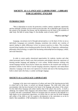 SOCIETY AS A LANGUAGE LABORATORY : LIBRARY
FOR LEARNING ENGLISH
INTRODUCTION
“Man is dependent on society for protection, comfort; nurture, equipment, opportunity
and the multitude of define services which society provides. He is dependent upon society for
the content of his thoughts, his dreams, and his aspirations even for many of his melodies of
mind body. His birth in society brings it’s the absolute needs of society itself.”
“MacIver and Page”
Language, our primary tool of thought and perception, is at the heart of who we are as
individuals. Languages are constantly changing, sometimes into entirely new varieties of
speech, leading to subtle differences in how we present ourselves to others. This revealing
account brings together eleven leading specialists from the fields of linguistics, anthropology,
philosophy and psychology, to explore the fascinating relationship between language, culture,
and social interaction.
In order to create quality educational opportunities for students, teachers and other
school personnel need to hostly asses their perception and attitudes about the experience of
learning another language and adapting to a new culture. Skilled educators working with
second language learners from diverse cultures pay attention to the research and writings of
prominent scholars in the field of second language education, linguistics and multicultural
education. Language is the most overt expression of culture and most of the learning process
both in school and in the home, is carried out through language.
SOCIETYAS A LANGUAGE LABORATARY
Language is the most overt expression of culture and most of the learning process both
in school and in the home, is carried out through language. The child must relate and
accommodate what has been learned in the home to the language and culture of the school.
For the child whose language and culture matches that of the school, this can be, in itself, a
challenge. For students whose linguistic and cultural fabric is different from that represented
in school, the task is monumental. When we recognize that our succeed in life depends to a
high degree on our educational experiences, we realize that we must use the home language
and culture of the child as tool for cognitive development in the curriculum so as not to
deprive these populations of full participation in the educational process.
 