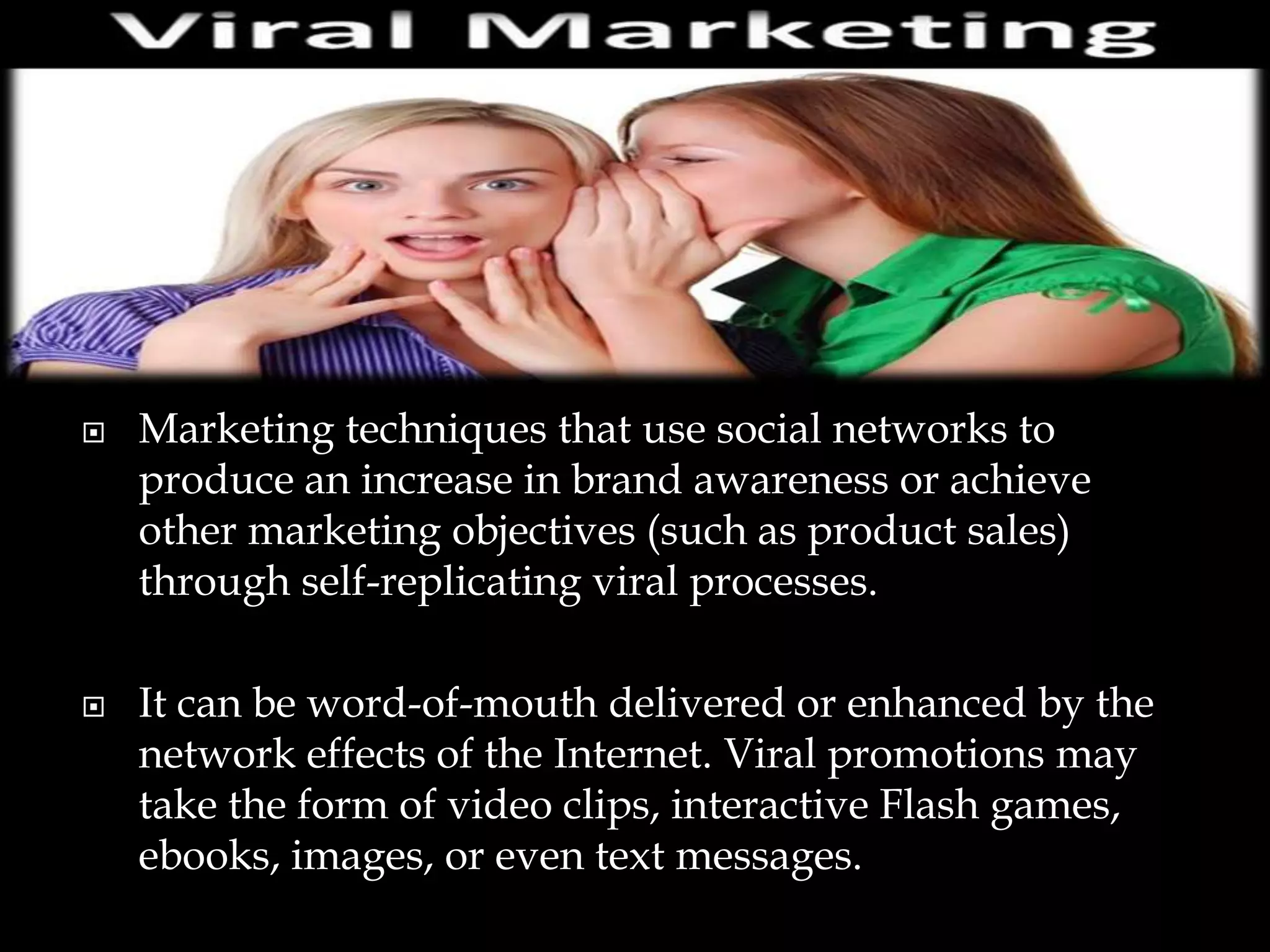    Marketing techniques that use social networks to
    produce an increase in brand awareness or achieve
    other marketing objectives (such as product sales)
    through self-replicating viral processes.

   It can be word-of-mouth delivered or enhanced by the
    network effects of the Internet. Viral promotions may
    take the form of video clips, interactive Flash games,
    ebooks, images, or even text messages.
 