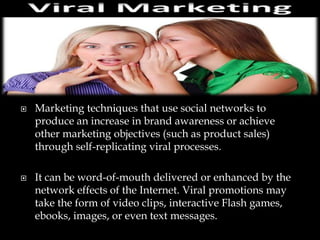   Marketing techniques that use social networks to
    produce an increase in brand awareness or achieve
    other marketing objectives (such as product sales)
    through self-replicating viral processes.

   It can be word-of-mouth delivered or enhanced by the
    network effects of the Internet. Viral promotions may
    take the form of video clips, interactive Flash games,
    ebooks, images, or even text messages.
 
