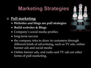    Pull marketing:
     Websites and blogs are pull strategies
     Build websites & Blogs
     Company’s social media profiles
     long-term success
     the company tries to draw in customers through
      different kinds of advertising, such as TV ads, online
      banner ads and social media
     Online banner ads, and radio and TV ads are other
      forms of pull marketing.
 