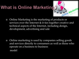    Online Marketing is the marketing of products or
    services over the Internet & it ties together creative and
    technical aspects of the Internet, including design,
    development, advertising and sale



   Online marketing is used by companies selling goods
    and services directly to consumers as well as those who
    operate on a business to business
    model
 