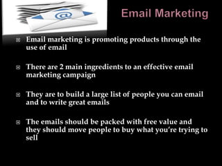    Email marketing is promoting products through the
    use of email

   There are 2 main ingredients to an effective email
    marketing campaign

   They are to build a large list of people you can email
    and to write great emails

   The emails should be packed with free value and
    they should move people to buy what you’re trying to
    sell
 