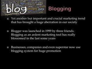    Yet another but important and crucial marketing trend
    that has brought a huge aberration in our society

   Blogger was launched in 1999 by three friends.
    Blogging as an ardent marketing tool has really
    blossomed in the last some years

   Businesses, companies and even superstar now use
    blogging system for huge promotion
 