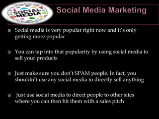    Social media is very popular right now and it’s only
    getting more popular

   You can tap into that popularity by using social media to
    sell your products

   Just make sure you don’t SPAM people. In fact, you
    shouldn’t use any social media to directly sell anything

   Just use social media to direct people to other sites
    where you can then hit them with a sales pitch
 