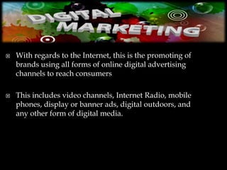    With regards to the Internet, this is the promoting of
    brands using all forms of online digital advertising
    channels to reach consumers

   This includes video channels, Internet Radio, mobile
    phones, display or banner ads, digital outdoors, and
    any other form of digital media.
 