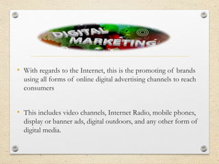 • With regards to the Internet, this is the promoting of brands
using all forms of online digital advertising channels to reach
consumers
• This includes video channels, Internet Radio, mobile phones,
display or banner ads, digital outdoors, and any other form of
digital media.
 