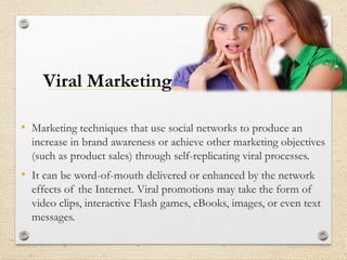 • Marketing techniques that use social networks to produce an
increase in brand awareness or achieve other marketing objectives
(such as product sales) through self-replicating viral processes.
• It can be word-of-mouth delivered or enhanced by the network
effects of the Internet. Viral promotions may take the form of
video clips, interactive Flash games, eBooks, images, or even text
messages.
Viral Marketing
 