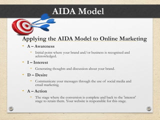 AIDA Model
Applying the AIDA Model to Online Marketing
• A – Awareness
• Initial point where your brand and/or business is recognised and
acknowledged.
• I – Interest
• Generating thoughts and discussion about your brand.
• D – Desire
• Communicate your messages through the use of social media and
email marketing.
• A – Action
• The stage where the conversion is complete and back to the 'interest'
stage to retain them. Your website is responsible for this stage.
 