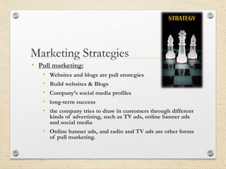 Marketing Strategies
• Pull marketing:
• Websites and blogs are pull strategies
• Build websites & Blogs
• Company’s social media profiles
• long-term success
• the company tries to draw in customers through different
kinds of advertising, such as TV ads, online banner ads
and social media
• Online banner ads, and radio and TV ads are other forms
of pull marketing.
 