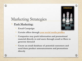 Marketing Strategies
• Push Marketing:
• Email Campaign
• Certain offers through your social media profiles
• Companies may push information and promotional
material directly to end users through email or fliers to
generate demand
• Create an email database of potential customers and
send them product announcements and promotions
directly
 