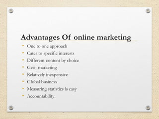 Advantages Of online marketing
• One to one approach
• Cater to specific interests
• Different content by choice
• Geo- marketing
• Relatively inexpensive
• Global business
• Measuring statistics is easy
• Accountability
 