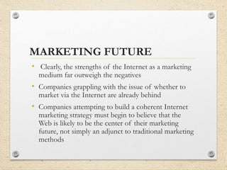 MARKETING FUTURE
• Clearly, the strengths of the Internet as a marketing
medium far outweigh the negatives
• Companies grappling with the issue of whether to
market via the Internet are already behind
• Companies attempting to build a coherent Internet
marketing strategy must begin to believe that the
Web is likely to be the center of their marketing
future, not simply an adjunct to traditional marketing
methods
 