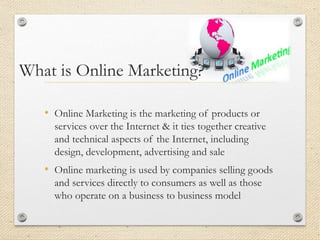 What is Online Marketing?
• Online Marketing is the marketing of products or
services over the Internet & it ties together creative
and technical aspects of the Internet, including
design, development, advertising and sale
• Online marketing is used by companies selling goods
and services directly to consumers as well as those
who operate on a business to business model
 