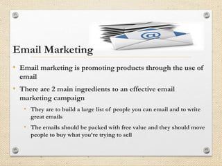 Email Marketing
• Email marketing is promoting products through the use of
email
• There are 2 main ingredients to an effective email
marketing campaign
• They are to build a large list of people you can email and to write
great emails
• The emails should be packed with free value and they should move
people to buy what you’re trying to sell
 
