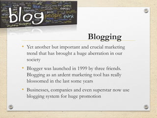 Blogging
• Yet another but important and crucial marketing
trend that has brought a huge aberration in our
society
• Blogger was launched in 1999 by three friends.
Blogging as an ardent marketing tool has really
blossomed in the last some years
• Businesses, companies and even superstar now use
blogging system for huge promotion
 